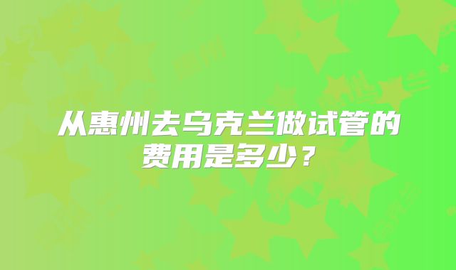 从惠州去乌克兰做试管的费用是多少？