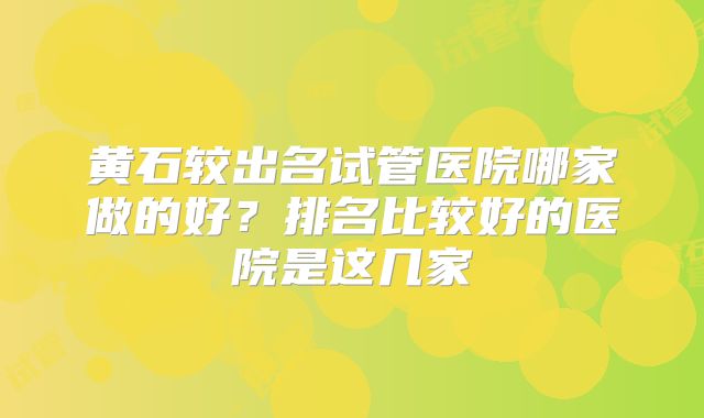 黄石较出名试管医院哪家做的好？排名比较好的医院是这几家