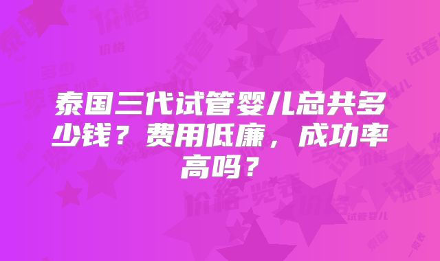 泰国三代试管婴儿总共多少钱?费用低廉,成功率高吗?
