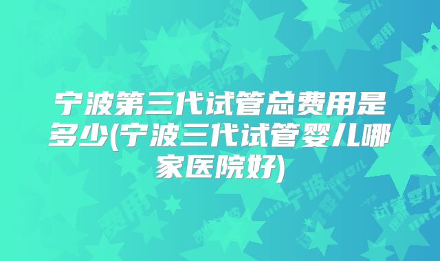 宁波第三代试管总费用是多少(宁波三代试管婴儿哪家医院好)