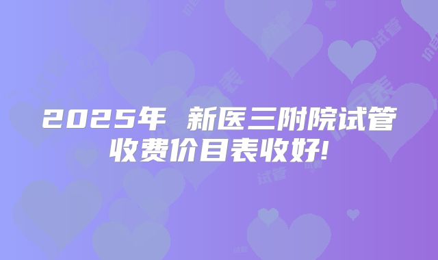 2025年 新医三附院试管收费价目表收好!