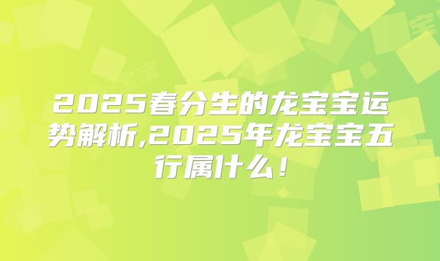 2025春分生的龙宝宝运势解析,2025年龙宝宝五行属什么！