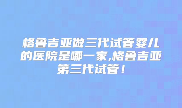 格鲁吉亚做三代试管婴儿的医院是哪一家,格鲁吉亚第三代试管!