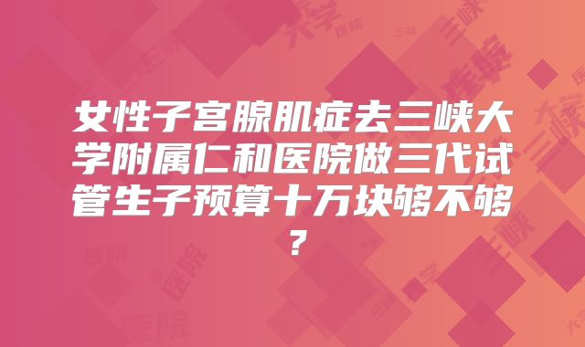女性子宫腺肌症去三峡大学附属仁和医院做三代试管生子预算十万块够不够?
