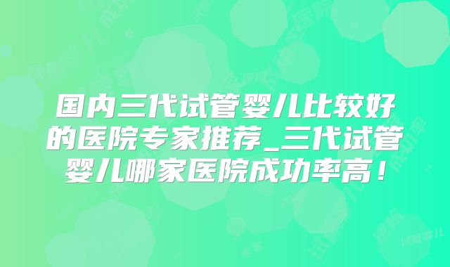 国内三代试管婴儿比较好的医院专家推荐_三代试管婴儿哪家医院成功率高！