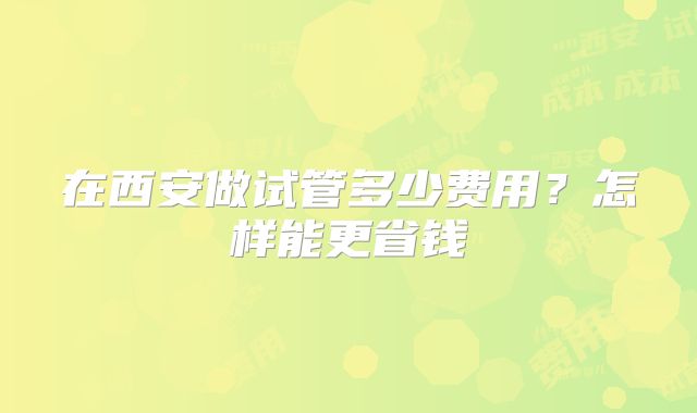在西安做试管多少费用?怎样能更省钱