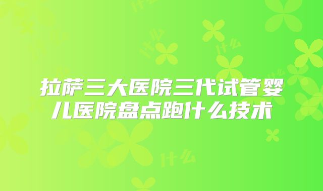 拉萨三大医院三代试管婴儿医院盘点跑什么技术