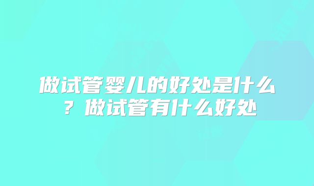 做试管婴儿的好处是什么?做试管有什么好处