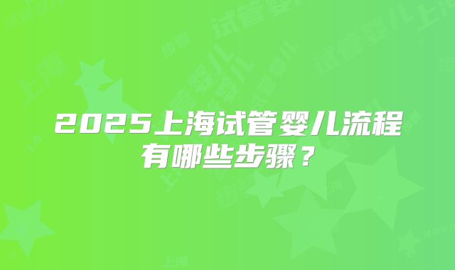 2025上海试管婴儿流程有哪些步骤?