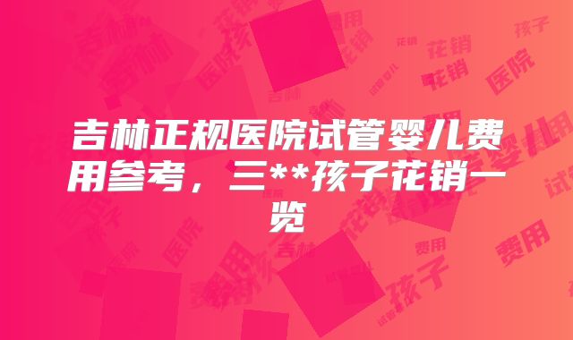 吉林正规医院试管婴儿费用参考,三**孩子花销一览