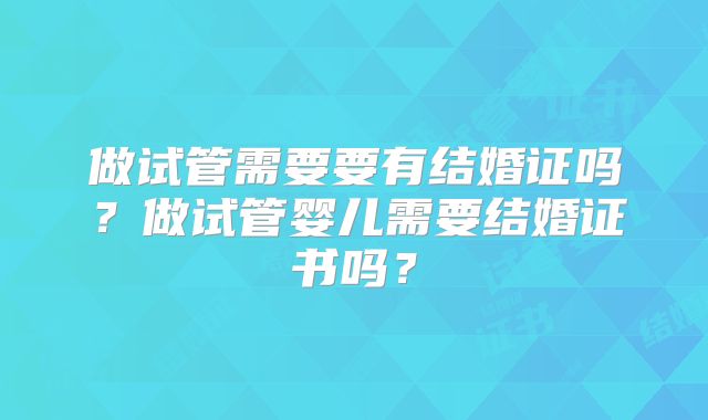 做试管需要要有结婚证吗?做试管婴儿需要结婚证书吗?
