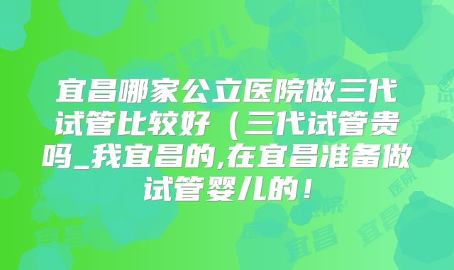 宜昌哪家公立医院做三代试管比较好（三代试管贵吗_我宜昌的,在宜昌准备做试管婴儿的！