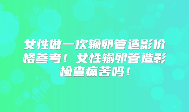 女性做一次输卵管造影价格参考!女性输卵管造影检查痛苦吗!