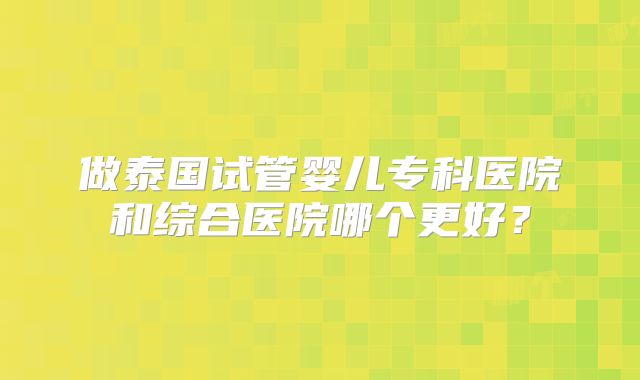 做泰国试管婴儿专科医院和综合医院哪个更好?