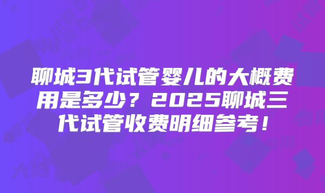 聊城3代试管婴儿的大概费用是多少？2025聊城三代试管收费明细参考！