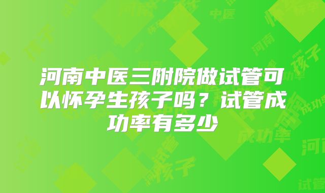 河南中医三附院做试管可以怀孕生孩子吗?试管成功率有多少
