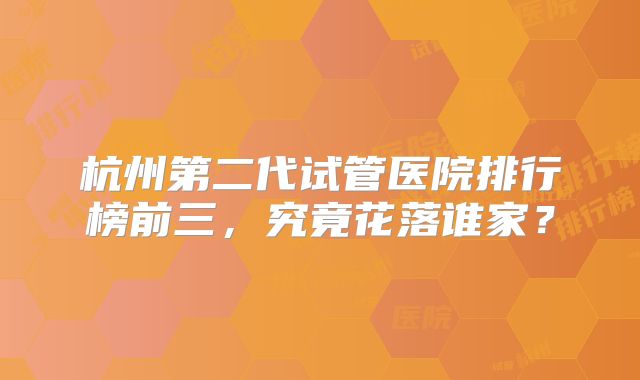 杭州第二代试管医院排行榜前三，究竟花落谁家？