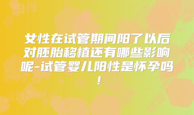 女性在试管期间阳了以后对胚胎移植还有哪些影响呢-试管婴儿阳性是怀孕吗！