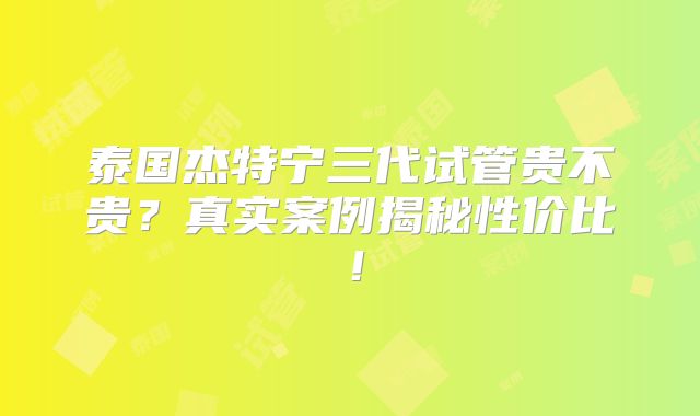 泰国杰特宁三代试管贵不贵？真实案例揭秘性价比！