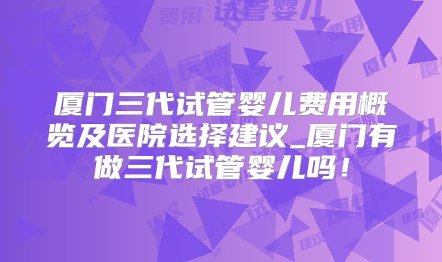 厦门三代试管婴儿费用概览及医院选择建议_厦门有做三代试管婴儿吗！
