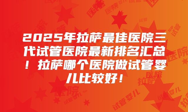 2025年拉萨最佳医院三代试管医院最新排名汇总！拉萨哪个医院做试管婴儿比较好！