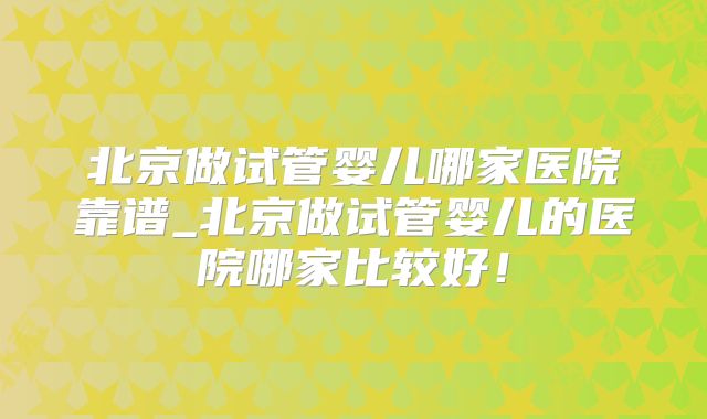 北京做试管婴儿哪家医院靠谱_北京做试管婴儿的医院哪家比较好!