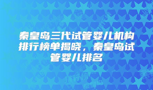 秦皇岛三代试管婴儿机构排行榜单揭晓，秦皇岛试管婴儿排名