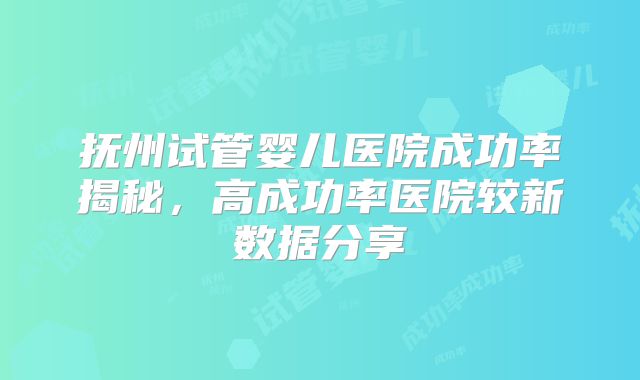 抚州试管婴儿医院成功率揭秘，高成功率医院较新数据分享