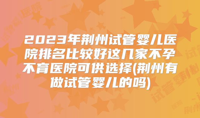 2023年荆州试管婴儿医院排名比较好这几家不孕不育医院可供选择(荆州有做试管婴儿的吗)