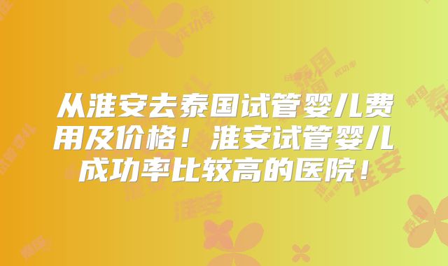 从淮安去泰国试管婴儿费用及价格!淮安试管婴儿成功率比较高的医院!
