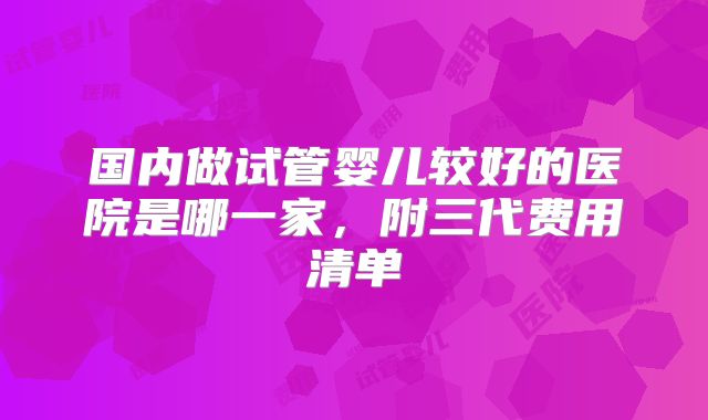 国内做试管婴儿较好的医院是哪一家，附三代费用清单