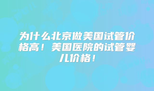 为什么北京做美国试管价格高!美国医院的试管婴儿价格!
