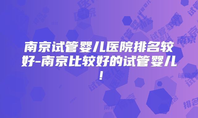 南京试管婴儿医院排名较好-南京比较好的试管婴儿!