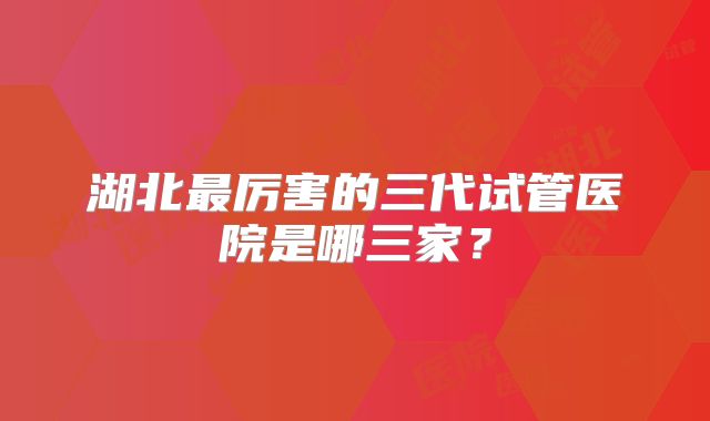 湖北最厉害的三代试管医院是哪三家？