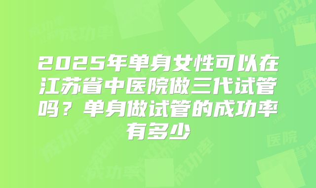 2025年单身女性可以在江苏省中医院做三代试管吗？单身做试管的成功率有多少
