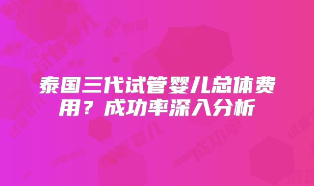 泰国三代试管婴儿总体费用？成功率深入分析