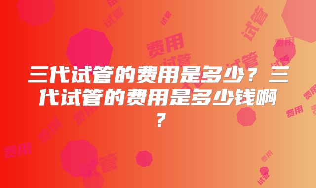 三代试管的费用是多少?三代试管的费用是多少钱啊?