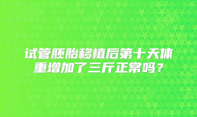 试管胚胎移植后第十天体重增加了三斤正常吗？