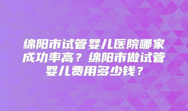 绵阳市试管婴儿医院哪家成功率高？绵阳市做试管婴儿费用多少钱？
