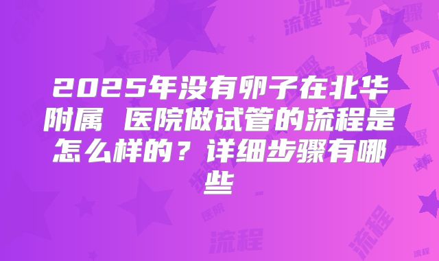 2025年没有卵子在北华附属 医院做试管的流程是怎么样的？详细步骤有哪些