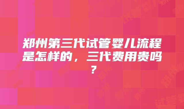 郑州第三代试管婴儿流程是怎样的,三代费用贵吗?