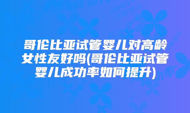 哥伦比亚试管婴儿对高龄女性友好吗(哥伦比亚试管婴儿成功率如何提升)