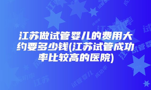 江苏做试管婴儿的费用大约要多少钱(江苏试管成功率比较高的医院)