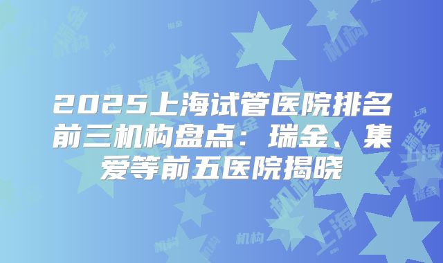 2025上海试管医院排名前三机构盘点：瑞金、集爱等前五医院揭晓