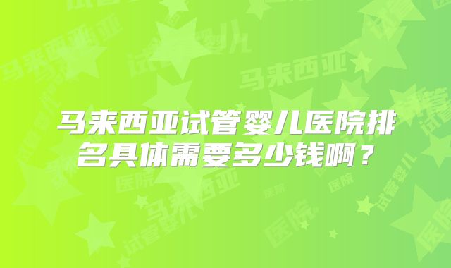 马来西亚试管婴儿医院排名具体需要多少钱啊？