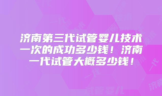 济南第三代试管婴儿技术一次的成功多少钱！济南一代试管大概多少钱！