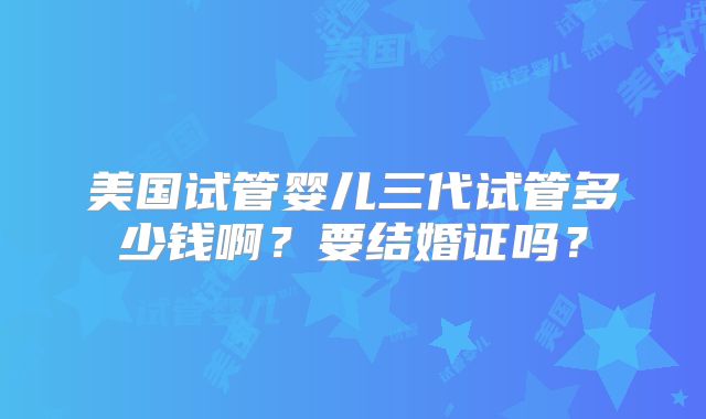 美国试管婴儿三代试管多少钱啊？要结婚证吗？