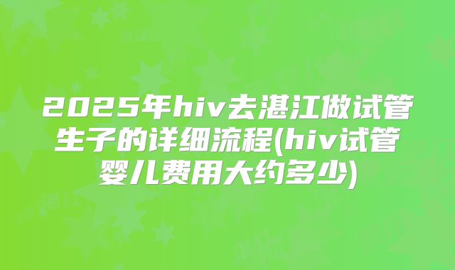 2025年hiv去湛江做试管生子的详细流程(hiv试管婴儿费用大约多少)