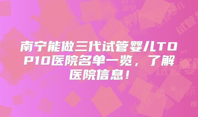 南宁能做三代试管婴儿TOP10医院名单一览，了解医院信息！