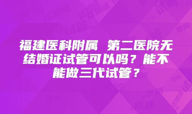 福建医科附属 第二医院无结婚证试管可以吗？能不能做三代试管？
